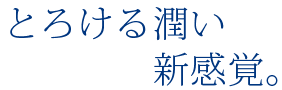 とろける潤い 新感覚。